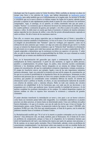 ideología nazi fue la guerra contra la Unión Soviética. Hitler confiaba en derrotar en plazo de
tiempo muy breve a los ejércitos de Stalin, que habían demostrado su ineficacia contra
Finlandia, pero sabía también que en el enfrentamiento se lo jugaba todo. Su racismo le llevaba
a considerar que en la nueva ofensiva se debían romper las reglas de la guerra; además quería
proceder a explotar lo más rápidamente posible desde el punto de vista económico los territorios
conquistados. Aquí, el enemigo, en su opinión, no estaba constituido más que por puras y
simples "bestias". La resistencia que le ofrecieron favoreció las instrucciones de eliminación de
los cuadros políticos -comisarios de guerra, por ejemplo- y de ellos se pasó a los judíos, incluso
mujeres y niños. Se debe tener en cuenta que hasta el momento el número de muertos alemanes
apenas superaba las tres decenas de millar y esta cifra fue pronto abrumadoramente superada en
suelo soviético. De ahí el inicio de los asesinatos masivos.

Para ello, se crearon unos grupos especiales que se desplazaban por el frente y procedían a
ejecuciones sumarias mediante el fusilamiento o el tiro en la nuca. Con el transcurso del tiempo,
se imaginó un procedimiento más "humano" -para los verdugos, por supuesto-, como era la
utilización de unos camiones que venían a ser algo así como una cámara de gas móvil. La fecha
en que se tomaron las disposiciones tendentes a que la "Solución final" decidiera la eliminación
del adversario no es segura, pero todo hace pensar que debió ser en torno a septiembre de 1941,
cuando empezaba a demostrarse que la resistencia soviética era superior a lo previsto. Y sobre
ello, no cabe la menor duda de que la responsabilidad fue de Hitler, sin cuya voluntad no resulta
imaginable que se tomara una medida de tal trascendencia.

Pero, en la burocratización del genocidio que siguió a continuación, los responsables se
multiplicaron de forma exponencial. A partir de este momento, se siguió un doble proceso,
paralelo y complementario. En primer lugar, los judíos, otras minorías raciales consideradas
inferiores y los disidentes políticos fueron integrados en un sistema de trabajo forzado en
campos de concentración, del que los explotadores extrajeron importantes ventajas económicas.
El campo de Auschwitz estuvo, por ejemplo, ligado a una de las más importantes industrias
químicas alemanas. Aquí, era conocida la existencia de una red de campos de concentración, en
los que no se excluía la posibilidad de la liquidación física de los prisioneros. Solamente en ella
murieron más personas que en conjunto en otros seis campos situados al Este, junto a la frontera
soviética, que pueden ser considerados como verdaderas fábricas de muerte. El sistema de
eliminación racial o política se basaba, en efecto, en una racionalización industrial de acuerdo
con criterios de mínimo coste y máxima eficacia. Hubo en todo este sistema dos círculos
concéntricos de culpabilidad: la de los burócratas que, con cada una de sus decisiones y sin
preguntarse por el efecto que pudieran tener, hicieron posible la totalidad del proceso y la de
quienes ocupaban los escalones intermedios en los campos. Un radical despotismo respecto de
quienes estaban en ellos ni siquiera hizo necesaria la existencia y actuación de grandes
criminales.

El poder absoluto transformó la intimidación en terror y éste pasó a ser un horror colectivo
como hasta ese momento jamás había sido imaginable. Los resultados cuantitativos se pueden
precisar con datos precisos, al menos hasta un determinado punto. Unos seis millones de judíos
fueron eliminados, o lo que es lo mismo, casi uno de cada tres de los que vivían en Europa. En
determinados países, como Polonia, la proporción todavía fue mayor: de unos 3.300.000, sólo
quedaron 50.000 con vida. Ello hizo que numéricamente, al final de la guerra, casi la mitad del
judaísmo mundial fuese el residente en Estados Unidos.

La Rochefoucauld escribió que "Ni el sol ni la muerte se pueden contemplar con los ojos bien
abiertos". Esta afirmación vale, sin duda, también, para el Holocausto. En el fondo de él existe
un problema de comprensión, porque se basa en lo enigmático de la naturaleza humana que
toleró tal banalización del mal y una destrucción masiva por parte de quienes eran personas, a
fin de cuentas, en su mayor parte, normales. Para el historiador, además, existe un problema de
conocimiento complementario. Las decisiones sobre esta materia no sólo no resultan fáciles de
documentar, sino que formaron parte de un proceso muy heterogéneo y, en apariencia,
 