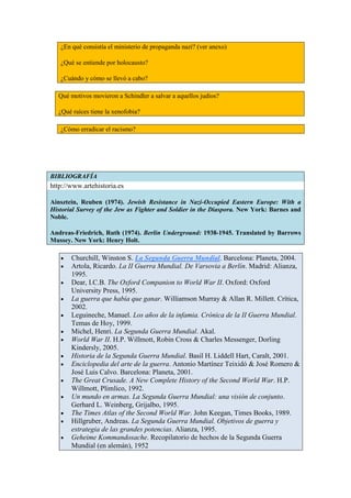 ¿En qué consistía el ministerio de propaganda nazi? (ver anexo)

   ¿Qué se entiende por holocausto?

   ¿Cuándo y cómo se llevó a cabo?

  Qué motivos movieron a Schindler a salvar a aquellos judios?

  ¿Qué raíces tiene la xenofobia?

   ¿Cómo erradicar el racismo?




BIBLIOGRAFÍA
http://www.artehistoria.es

Ainsztein, Reuben (1974). Jewish Resistance in Nazi-Occupied Eastern Europe: With a
Historial Survey of the Jew as Fighter and Soldier in the Diaspora. New York: Barnes and
Noble.

Andreas-Friedrich, Ruth (1974). Berlin Underground: 1938-1945. Translated by Barrows
Mussey. New York: Henry Holt.

       Churchill, Winston S. La Segunda Guerra Mundial. Barcelona: Planeta, 2004.
       Artola, Ricardo. La II Guerra Mundial. De Varsovia a Berlín. Madrid: Alianza,
       1995.
       Dear, I.C.B. The Oxford Companion to World War II. Oxford: Oxford
       University Press, 1995.
       La guerra que había que ganar. Williamson Murray & Allan R. Millett. Crítica,
       2002.
       Leguineche, Manuel. Los años de la infamia. Crónica de la II Guerra Mundial.
       Temas de Hoy, 1999.
       Michel, Henri. La Segunda Guerra Mundial. Akal.
       World War II. H.P. Willmott, Robin Cross & Charles Messenger, Dorling
       Kindersly, 2005.
       Historia de la Segunda Guerra Mundial. Basil H. Liddell Hart, Caralt, 2001.
       Enciclopedia del arte de la guerra. Antonio Martínez Teixidó & José Romero &
       José Luis Calvo. Barcelona: Planeta, 2001.
       The Great Crusade. A New Complete History of the Second World War. H.P.
       Willmott, Plimlico, 1992.
       Un mundo en armas. La Segunda Guerra Mundial: una visión de conjunto.
       Gerhard L. Weinberg, Grijalbo, 1995.
       The Times Atlas of the Second World War. John Keegan, Times Books, 1989.
       Hillgruber, Andreas. La Segunda Guerra Mundial. Objetivos de guerra y
       estrategia de las grandes potencias. Alianza, 1995.
       Geheime Kommandosache. Recopilatorio de hechos de la Segunda Guerra
       Mundial (en alemán), 1952
 