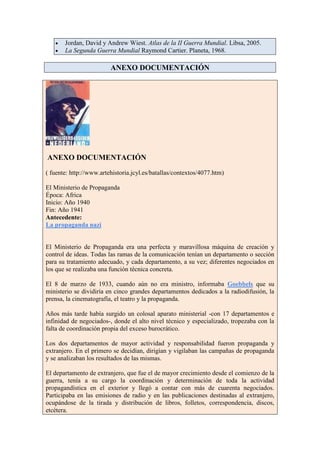 Jordan, David y Andrew Wiest. Atlas de la II Guerra Mundial. Libsa, 2005.
       La Segunda Guerra Mundial Raymond Cartier. Planeta, 1968.

                         ANEXO DOCUMENTACIÓN




ANEXO DOCUMENTACIÓN
( fuente: http://www.artehistoria.jcyl.es/batallas/contextos/4077.htm)

El Ministerio de Propaganda
Época: Africa
Inicio: Año 1940
Fin: Año 1941
Antecedente:
La propaganda nazi


El Ministerio de Propaganda era una perfecta y maravillosa máquina de creación y
control de ideas. Todas las ramas de la comunicación tenían un departamento o sección
para su tratamiento adecuado, y cada departamento, a su vez; diferentes negociados en
los que se realizaba una función técnica concreta.

El 8 de marzo de 1933, cuando aún no era ministro, informaba Goebbels que su
ministerio se dividiría en cinco grandes departamentos dedicados a la radiodifusión, la
prensa, la cinematografía, el teatro y la propaganda.

Años más tarde había surgido un colosal aparato ministerial -con 17 departamentos e
infinidad de negociados-, donde el alto nivel técnico y especializado, tropezaba con la
falta de coordinación propia del exceso burocrático.

Los dos departamentos de mayor actividad y responsabilidad fueron propaganda y
extranjero. En el primero se decidían, dirigían y vigilaban las campañas de propaganda
y se analizaban los resultados de las mismas.

El departamento de extranjero, que fue el de mayor crecimiento desde el comienzo de la
guerra, tenía a su cargo la coordinación y determinación de toda la actividad
propagandística en el exterior y llegó a contar con más de cuarenta negociados.
Participaba en las emisiones de radio y en las publicaciones destinadas al extranjero,
ocupándose de la tirada y distribución de libros, folletos, correspondencia, discos,
etcétera.
 