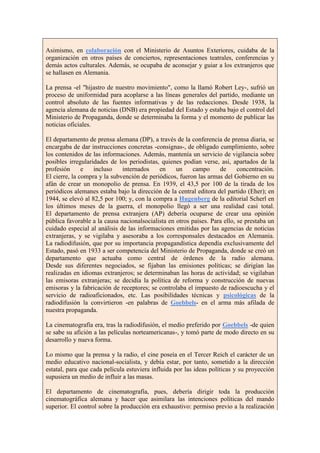Asimismo, en colaboración con el Ministerio de Asuntos Exteriores, cuidaba de la
organización en otros países de conciertos, representaciones teatrales, conferencias y
demás actos culturales. Además, se ocupaba de aconsejar y guiar a los extranjeros que
se hallasen en Alemania.

La prensa -el "hijastro de nuestro movimiento", como la llamó Robert Ley-, sufrió un
proceso de uniformidad para acoplarse a las líneas generales del partido, mediante un
control absoluto de las fuentes informativas y de las redacciones. Desde 1938, la
agencia alemana de noticias (DNB) era propiedad del Estado y estaba bajo el control del
Ministerio de Propaganda, donde se determinaba la forma y el momento de publicar las
noticias oficiales.

El departamento de prensa alemana (DP), a través de la conferencia de prensa diaria, se
encargaba de dar instrucciones concretas -consignas-, de obligado cumplimiento, sobre
los contenidos de las informaciones. Además, mantenía un servicio de vigilancia sobre
posibles irregularidades de los periodistas, quienes podían verse, así, apartados de la
profesión      e   incluso    internados    en     un    campo      de      concentración.
El cierre, la compra y la subvención de periódicos, fueron las armas del Gobierno en su
afán de crear un monopolio de prensa. En 1939, el 43,5 por 100 de la tirada de los
periódicos alemanes estaba bajo la dirección de la central editora del partido (Eher); en
1944, se elevó al 82,5 por 100; y, con la compra a Hugenberg de la editorial Scherl en
los últimos meses de la guerra, el monopolio llegó a ser una realidad casi total.
El departamento de prensa extranjera (AP) debería ocuparse de crear una opinión
pública favorable a la causa nacionalsocialista en otros países. Para ello, se prestaba un
cuidado especial al análisis de las informaciones emitidas por las agencias de noticias
extranjeras, y se vigilaba y asesoraba a los corresponsales destacados en Alemania.
La radiodifusión, que por su importancia propagandística dependía exclusivamente del
Estado, pasó en 1933 a ser competencia del Ministerio de Propaganda, donde se creó un
departamento que actuaba como central de órdenes de la radio alemana.
Desde sus diferentes negociados, se fijaban las emisiones políticas; se dirigían las
realizadas en idiomas extranjeros; se determinaban las horas de actividad; se vigilaban
las emisoras extranjeras; se decidía la política de reforma y construcción de nuevas
emisoras y la fabricación de receptores; se controlaba el impuesto de radioescucha y el
servicio de radioaficionados, etc. Las posibilidades técnicas y psicológicas de la
radiodifusión la convirtieron -en palabras de Goebbels- en el arma más afilada de
nuestra propaganda.

La cinematografía era, tras la radiodifusión, el medio preferido por Goebbels -de quien
se sabe su afición a las películas norteamericanas-, y tomó parte de modo directo en su
desarrollo y nueva forma.

Lo mismo que la prensa y la radio, el cine poseía en el Tercer Reich el carácter de un
medio educativo nacional-socialista, y debía estar, por tanto, sometido a la dirección
estatal, para que cada película estuviera influida por las ideas políticas y su proyección
supusiera un medio de influir a las masas.

El departamento de cinematografía, pues, debería dirigir toda la producción
cinematográfica alemana y hacer que asimilara las intenciones políticas del mando
superior. El control sobre la producción era exhaustivo: permiso previo a la realización
 