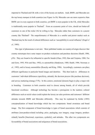 imported in Thailand and UK with a view of the luxury car markets. Audi, BMW, and Mercedes are

the top luxury marques in both countries (see Figure 1a-1b). Mercedes cars are more expensive than

BMW cars in every segment in both countries, yet BMW is more popular in the UK, while Mercedes

is traditionally more popular in Thailand7. From an economic point of view, should not better-off

customers in one of the richer UK be willing to buy Mercedes rather than customers in a poorer

country like Thailand? The outperformance of Mercedes in a smaller and poorer market such as

Thailand may be the result of cultural differences such as ‘susceptibility to social influence’ (Engel el

al., 1995).

    This type of phenomena is not new. Most published studies on country-of-origin discover that

country stereotypes have some impact on product evaluations and purchase decisions (Haubl, 1996,

p76). They are found to be influential to specific brands (Chao, 1993; Han and Terpstra, 1988; Tse

and Gorn, 1993; Witt and Rao, 1992), to automobiles (Hankinson, 1989; Haubl, 1996; Newman et

al., 1995), and to luxury automobiles (Rosecky and King, 1996). Accordingly, customers can place

different significance to particular brand images and identities.    This then leads to   differences in

customers’ individual differences (specificity, attitude), the decision process (the purchase decision),

and service marketing strategy (7 Ps). In this context, emotional elements begin to play a major role

in branding. Customers in both countries need to choose among brands, all of which provide

functional excellence. Although technology has become a prerequisite in the markets; cultural

differences such as social values could explain the luxury car sales positions and customers’ different

attitudes towards BMW and Mercedes differently.           This may be explained by Keller (1993)

conceptualization of brand knowledge which has two components: brand awareness and brand

image. The first component of brand knowledge is types of brand associations which consists of

attributes [non-product-related including: price, packaging, user imagery, usage imagery; product-

related], benefits [functional, experience, symbolic], and attitudes. The other two components are

favourability of brand associations and uniqueness of brand associations.
 