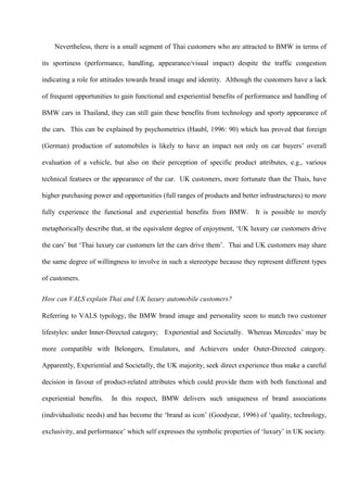 Nevertheless, there is a small segment of Thai customers who are attracted to BMW in terms of

its sportiness (performance, handling, appearance/visual impact) despite the traffic congestion

indicating a role for attitudes towards brand image and identity. Although the customers have a lack

of frequent opportunities to gain functional and experiential benefits of performance and handling of

BMW cars in Thailand, they can still gain these benefits from technology and sporty appearance of

the cars. This can be explained by psychometrics (Haubl, 1996: 90) which has proved that foreign

(German) production of automobiles is likely to have an impact not only on car buyers’ overall

evaluation of a vehicle, but also on their perception of specific product attributes, e.g., various

technical features or the appearance of the car. UK customers, more fortunate than the Thais, have

higher purchasing power and opportunities (full ranges of products and better infrastructures) to more

fully experience the functional and experiential benefits from BMW.         It is possible to merely

metaphorically describe that, at the equivalent degree of enjoyment, ‘UK luxury car customers drive

the cars’ but ‘Thai luxury car customers let the cars drive them’. Thai and UK customers may share

the same degree of willingness to involve in such a stereotype because they represent different types

of customers.

How can VALS explain Thai and UK luxury automobile customers?

Referring to VALS typology, the BMW brand image and personality seem to match two customer

lifestyles: under Inner-Directed category; Experiential and Societally. Whereas Mercedes’ may be

more compatible with Belongers, Emulators, and Achievers under Outer-Directed category.

Apparently, Experiential and Societally, the UK majority, seek direct experience thus make a careful

decision in favour of product-related attributes which could provide them with both functional and

experiential benefits.   In this respect, BMW delivers such uniqueness of brand associations

(individualistic needs) and has become the ‘brand as icon’ (Goodyear, 1996) of ‘quality, technology,

exclusivity, and performance’ which self expresses the symbolic properties of ‘luxury’ in UK society.
 