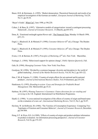 Bauer, H.H. & Herrmann, A. (1995). ‘Market demarcation: Theoretical framework and results of an
       empirical investigation of the German car market’, European Journal of Marketing, Vol.29,
       No.11, pp.18-34.

‘Buyer’s Guide’, What Car?, June 1998, p.196,220.

Cohen, J. & Basu, K. (1997). ‘Alternative models of categorization: toward a contingent processing
       framework’, Journal of Consumer Research, 13 (March), pp.455-472.

Done, K. ‘Emotional onslaught against Rover sale’, The Financial Time, Monday 16 March 1994,
      p23, (1).

Engel, J., Blackwell, R. & Miniard, P. (1990), Consumer Behavior (6th ed.), Chicago: The Dryden
       Press.

Engel, J., Blackwell, R. & Miniard, P. (1995), Consumer Behavior, (8th ed.), Chicago: The Dryden
       Press.

Evans, J. R. & Berman, B. (1987), Principles of Marketing, (2nd ed.). New York: Macmillan.

Festinger, L. (1964), ‘Behavioural support for opinion change’, Public Opinion Quarterly, Fall.

Gale, B. (1994), Managing Customer Value. New York: Free Press.

Goodyear, M. (1996), ‘Divided by a common language: diversity and deception in the world of
      global marketing’, Journal of the Market Research Society, Vol.38, No.2, pp.105-122.

Han, C.M. & Terpstra, V. (1988), ‘Country-of-origin effects for uni-national and bi-national
       products’, Journal of International Business Studies, Vol.19 (Summer), pp.235-256.

Hankinson, G. (1993), Branding in action: Cases and Strategies for Profitable Brand
      Management. UK: McGrawhill, pp.15-21.

Harbour, M. (1997), Winning Tomorrow’s Customers: Future directions for car retailing and
      servicing in the UK. England: International Car Distribution Programme.

Haubl, G. (1996), ‘A cross-national investigation of the effects of country of origin and brand name
       on the evaluation of a new car’, International Marketing Review, Vol.13, No.5, pp.76-97.

Havlena, W. & Holbrook, M. (1986), ‘The Varieties of Consumption Experience: Comparing Two
      Typologies of Emotion and Consumer Behavior’, Journal of Consumer Research, December,
      pp.394-404.

Hong, S.T. & Wyer, R.S. Jr.(1989), ‘Effects of country-of-origin and product-attribute information
       on product evaluation: An information processing perspective’, Journal of Consumer
       Research, Vol.16, pp.175-187.
 
