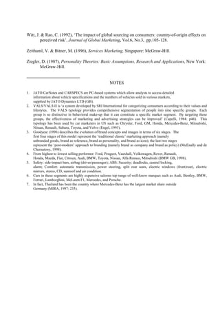 Witt, J. & Rao, C. (1992), ‘The impact of global sourcing on consumers: country-of-origin effects on
        perceived risk’, Journal of Global Marketing, Vol.6, No.3, pp.105-128.

Zeithaml, V. & Bitner, M. (1996), Services Marketing, Singapore: McGraw-Hill.

Ziegler, D. (1987), Personality Theories: Basic Assumptions, Research and Applications, New York:
        McGraw-Hill.


                                                       NOTES

1.   JATO CarNotes and CARSPECS are PC-based systems which allow analysts to access detailed
     information about vehicle specifications and the numbers of vehicles sold in various markets,
     supplied by JATO Dynamics LTD (GB).
2.   VALS/VALS II is ‘a system developed by SRI International for categorizing consumers according to their values and
     lifestyles. The VALS typology provides comprehensive segmentation of people into nine specific groups. Each
     group is so distinctive in behavioral make-up that it can constitute a specific market segment. By targeting these
     groups, the effectiveness of marketing and advertising strategies can be improved’ (Capelli, 1984: p46). This
     typology has been used by car marketers in US such as Chrysler, Ford, GM, Honda, Mercedes-Benz, Mitsubishi,
     Nissan, Renault, Subaru, Toyota, and Volvo (Engel, 1995).
3.   Goodyear (1996) describes the evolution of brand concepts and images in terms of six stages. The
     first four stages of this model represent the ‘traditional classic’ marketing approach (namely
     unbranded goods, brand as reference, brand as personality, and brand as icon); the last two stages
     represent the ‘post-modern’ approach to branding (namely brand as company and brand as policy) (McEnally and de
     Chernatony, 1998).
4.   From highest to lowest selling performer: Ford, Peugeot, Vauxhall, Volkswagen, Rover, Renault,
     Honda, Mazda, Fiat, Citroen, Audi, BMW, Toyota, Nissan, Alfa Romeo, Mitsubishi (BMW GB, 1998).
5.   Safety: side-impact bars, airbag (driver/passenger); ABS: Security: deadlocks, central locking,
     alarm; Comfort: automatic transmission, power steering, split rear seats, electric windows (front/rear), electric
     mirrors, stereo, CD, sunroof and air condition.
6.   Cars in these segments are highly expensive saloons top range of well-know marques such as Audi, Bentley, BMW,
     Ferrari, Lamborghini, McLaren F1, Mercedes, and Porsche.
7.   In fact, Thailand has been the country where Mercedes-Benz has the largest market share outside
     Germany (MIRA, 1997: 235).
 