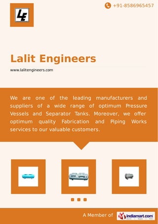 +91-8586965457
A Member of
Lalit Engineers
www.lalitengineers.com
We are one of the leading manufacturers and
suppliers of a wide range of optimum Pressure
Vessels and Separator Tanks. Moreover, we oﬀer
optimum quality Fabrication and Piping Works
services to our valuable customers.
 