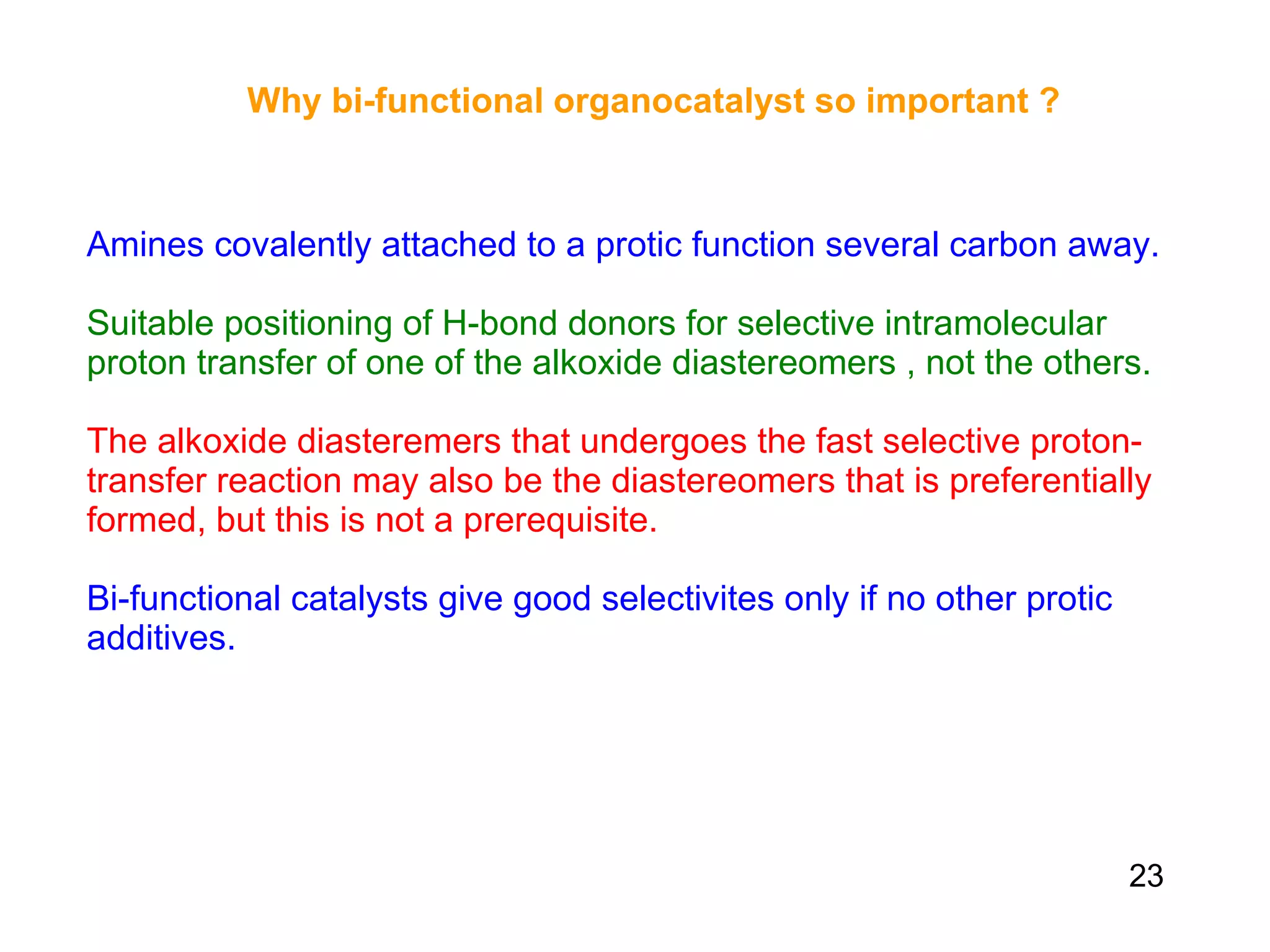 Why bi-functional organocatalyst so important ?   Amines covalently attached to a protic function several carbon away. Suitable positioning of H-bond donors for selective intramolecular proton transfer of one of the alkoxide diastereomers , not the others. The alkoxide diasteremers that undergoes the fast selective proton-transfer reaction may also be the diastereomers that is preferentially formed, but this is not a prerequisite.  Bi-functional catalysts give good selectivites only if no other protic additives.   23 