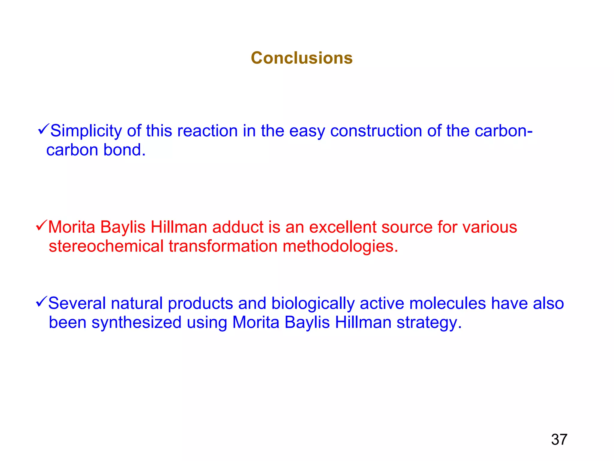 Simplicity of this reaction in the easy construction of the carbon-  carbon bond. Conclusions Morita Baylis Hillman adduct is an excellent source for various  stereochemical transformation methodologies. Several natural products and biologically active molecules have also  been synthesized using Morita Baylis Hillman strategy. 37 