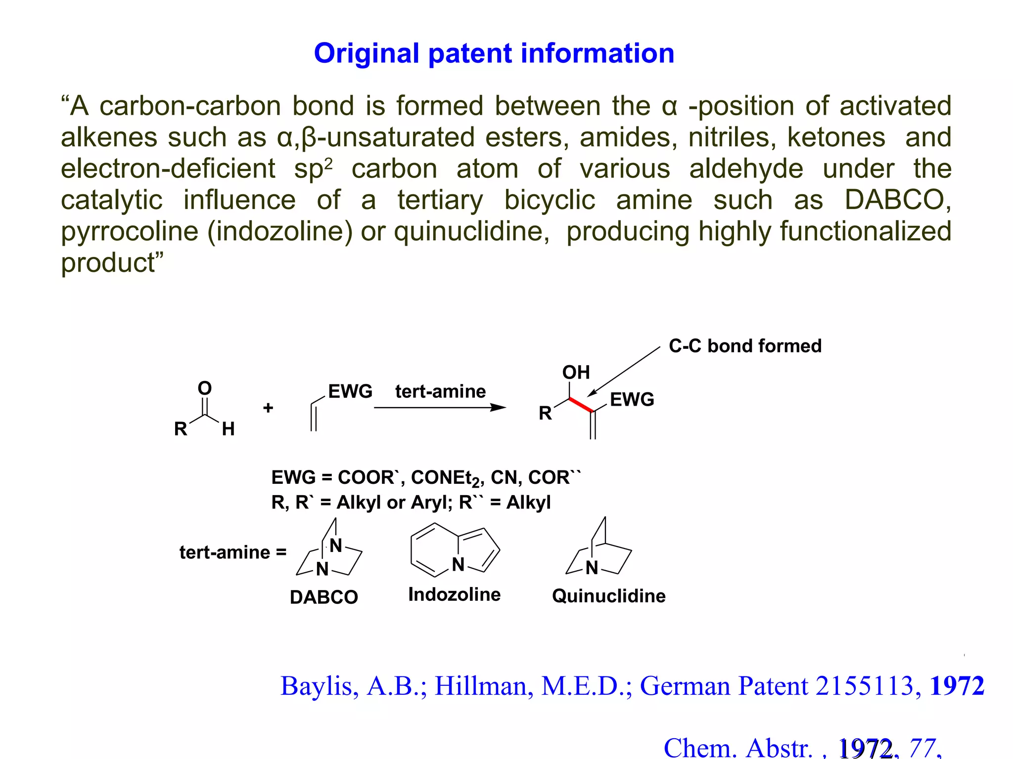 “ A carbon-carbon bond is formed between the  α  -position of activated alkenes such as  α,β-unsaturated esters, amides, nitriles, ketones   and electron-deficient sp 2  carbon atom of various aldehyde under the catalytic influence of a tertiary bicyclic amine such as DABCO, pyrrocoline (indozoline) or quinuclidine,  producing highly functionalized product” Baylis, A.B.; Hillman, M.E.D.; German Patent 2155113,  1972  Chem. Abstr . ,   1972 ,  77 , 34174q Original patent information 4 