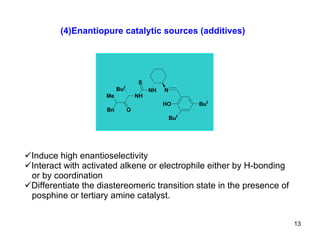 (4)Enantiopure catalytic sources (additives) Induce high enantioselectivity  Interact with activated alkene or electrophile either by H-bonding or by coordination  Differentiate the diastereomeric transition state in the presence of posphine or tertiary amine catalyst. 