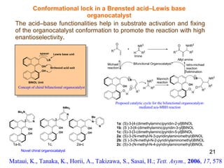 Conformational lock in a Brønsted acid–Lewis base organocatalyst The acid–base functionalities help in substrate activation and fixing of the organocatalyst conformation to promote the reaction with high enantioselectivity . Mataui, K., Tanaka, K., Horii, A., Takizawa, S., Sasai, H.;  Tett. Asym.,   2006 ,  17 , 578 1a : (S)-3-[4-(dimethylamino)pyridin-2-yl]BINOL 1b : (S )-3-[4-(dimethylamino)pyridin-3-yl]BINOL 1c : (S)-3-[3-(dimethylamino)pyridin-5-yl]BINOL 2a : (S)-3-(N-methyl-N-3-pyridinylaminomethyl)BINOL 2b : (S )-3-(N-methyl-N-2-pyridinylaminomethyl)BINOL 2c : (S)-3-(N-methyl-N-4-pyridinylaminomethyl)BINOL 21 β Proposed catalytic cycle for the bifunctional organocatalyst- mediated aza-MBH reaction Br Ø nsted acid unit Concept of chiral bifunctional organocatalyst 1a-b,  1c,  2a-c   Novel chiral organocatalyst   