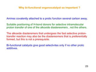 Why bi-functional organocatalyst so important ?   Amines covalently attached to a protic function several carbon away. Suitable positioning of H-bond donors for selective intramolecular proton transfer of one of the alkoxide diastereomers , not the others. The alkoxide diasteremers that undergoes the fast selective proton-transfer reaction may also be the diastereomers that is preferentially formed, but this is not a prerequisite.  Bi-functional catalysts give good selectivites only if no other protic additives.   23 