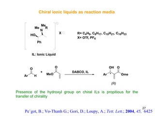 Chiral ionic liquids as reaction media Presence of the hydroxyl group on chiral ILs is propitious for the transfer of chirality Pe´got, B.; Vo-Thanh G.; Gori, D.; Loupy, A.;  Tett. Lett .;  2004 ,  45,  6425 (R) 