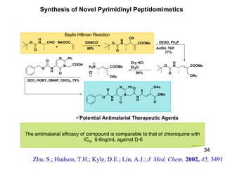 34 Potential Antimalarial Therapeutic Agents Baylis Hillman Reaction The antimalarial efficacy of compound   is comparable to that of chloroquine with IC 50   6-8ng/mL against D-6 Synthesis of Novel Pyrimidinyl Peptidomimetics  Zhu, S.; Hudson, T.H.; Kyle, D.E.; Lin, A.J.;  J. Med. Chem.  2002,  45,  3491 