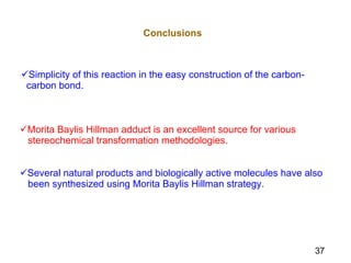 Simplicity of this reaction in the easy construction of the carbon-  carbon bond. Conclusions Morita Baylis Hillman adduct is an excellent source for various  stereochemical transformation methodologies. Several natural products and biologically active molecules have also  been synthesized using Morita Baylis Hillman strategy. 37 