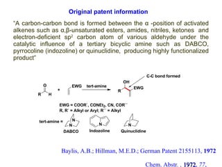 “ A carbon-carbon bond is formed between the  α  -position of activated alkenes such as  α,β-unsaturated esters, amides, nitriles, ketones   and electron-deficient sp 2  carbon atom of various aldehyde under the catalytic influence of a tertiary bicyclic amine such as DABCO, pyrrocoline (indozoline) or quinuclidine,  producing highly functionalized product” Baylis, A.B.; Hillman, M.E.D.; German Patent 2155113,  1972  Chem. Abstr . ,   1972 ,  77 , 34174q Original patent information 4 