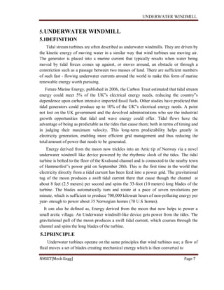 UNDERWATER WINDMILL
NMIET[Mech Engg] Page 7
5.UNDERWATER WINDMILL
5.1DEFINITION
Tidal stream turbines are often described as underwater windmills. They are driven by
the kinetic energy of moving water in a similar way that wind turbines use moving air.
The generator is placed into a marine current that typically results when water being
moved by tidal forces comes up against, or moves around, an obstacle or through a
constriction such as a passage between two masses of land. There are sufficient numbers
of such fast - flowing underwater currents around the world to make this form of marine
renewable energy worth pursuing.
Future Marine Energy, published in 2006, the Carbon Trust estimated that tidal stream
energy could meet 5% of the UK‟s electrical energy needs, reducing the country‟s
dependence upon carbon intensive imported fossil fuels. Other studies have predicted that
tidal generators could produce up to 10% of the UK‟s electrical energy needs. A point
not lost on the UK government and the devolved administrations who see the industrial
growth opportunities that tidal and wave energy could offer. Tidal flows have the
advantage of being as predictable as the tides that cause them; both in terms of timing and
in judging their maximum velocity. This long-term predictability helps greatly in
electricity generation, enabling more efficient grid management and thus reducing the
total amount of power that needs to be generated.
Energy derived from the moon now trickles into an Artic tip of Norway via a novel
underwater windmill like device powered by the rhythmic slosh of the tides. The tidal
turbine is bolted to the floor of the Kvalsund channel and is connected to the nearby town
of Hammerfest‟s power grid on September 20th. This is the first time in the world that
electricity directly from a tidal current has been feed into a power grid. The gravitational
tug of the moon produces a swift tidal current there that cause though the channel at
about 8 feet (2.5 meters) per second and spins the 33-foot (10 meters) long blades of the
turbine. The blades automatically turn and rotate at a pace of seven revolutions per
minute, which is sufficient to produce 700,000 kilowatt hours of non-polluting energy per
year- enough to power about 35 Norwegian homes (70 U.S homes).
It can also be defined as, Energy derived from the moon that now helps to power a
small arctic village. An Underwater windmill-like device gets power from the tides. The
gravitational pull of the moon produces a swift tidal current, which courses through the
channel and spins the long blades of the turbine.
5.2PRINCIPLE
Underwater turbines operate on the same principles that wind turbines use; a flow of
fluid moves a set of blades creating mechanical energy which is then converted to
 