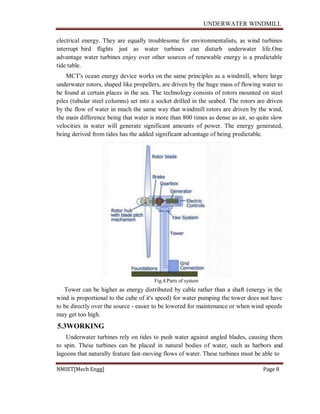UNDERWATER WINDMILL
NMIET[Mech Engg] Page 8
electrical energy. They are equally troublesome for environmentalists, as wind turbines
interrupt bird flights just as water turbines can disturb underwater life.One
advantage water turbines enjoy over other sources of renewable energy is a predictable
tide table.
MCT's ocean energy device works on the same principles as a windmill, where large
underwater rotors, shaped like propellers, are driven by the huge mass of flowing water to
be found at certain places in the sea. The technology consists of rotors mounted on steel
piles (tubular steel columns) set into a socket drilled in the seabed. The rotors are driven
by the flow of water in much the same way that windmill rotors are driven by the wind,
the main difference being that water is more than 800 times as dense as air, so quite slow
velocities in water will generate significant amounts of power. The energy generated,
being derived from tides has the added significant advantage of being predictable.
Fig.4.Parts of system
Tower can be higher as energy distributed by cable rather than a shaft (energy in the
wind is proportional to the cube of it's speed) for water pumping the tower does not have
to be directly over the source - easier to be lowered for maintenance or when wind speeds
may get too high.
5.3WORKING
Underwater turbines rely on tides to push water against angled blades, causing them
to spin. These turbines can be placed in natural bodies of water, such as harbors and
lagoons that naturally feature fast-moving flows of water. These turbines must be able to
 