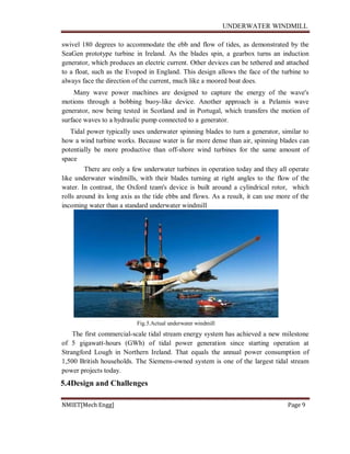 UNDERWATER WINDMILL
NMIET[Mech Engg] Page 9
swivel 180 degrees to accommodate the ebb and flow of tides, as demonstrated by the
SeaGen prototype turbine in Ireland. As the blades spin, a gearbox turns an induction
generator, which produces an electric current. Other devices can be tethered and attached
to a float, such as the Evopod in England. This design allows the face of the turbine to
always face the direction of the current, much like a moored boat does.
Many wave power machines are designed to capture the energy of the wave's
motions through a bobbing buoy-like device. Another approach is a Pelamis wave
generator, now being tested in Scotland and in Portugal, which transfers the motion of
surface waves to a hydraulic pump connected to a generator.
Tidal power typically uses underwater spinning blades to turn a generator, similar to
how a wind turbine works. Because water is far more dense than air, spinning blades can
potentially be more productive than off-shore wind turbines for the same amount of
space
There are only a few underwater turbines in operation today and they all operate
like underwater windmills, with their blades turning at right angles to the flow of the
water. In contrast, the Oxford team's device is built around a cylindrical rotor, which
rolls around its long axis as the tide ebbs and flows. As a result, it can use more of the
incoming water than a standard underwater windmill
Fig.5.Actual underwater windmill
The first commercial-scale tidal stream energy system has achieved a new milestone
of 5 gigawatt-hours (GWh) of tidal power generation since starting operation at
Strangford Lough in Northern Ireland. That equals the annual power consumption of
1,500 British households. The Siemens-owned system is one of the largest tidal stream
power projects today.
5.4Design and Challenges
 
