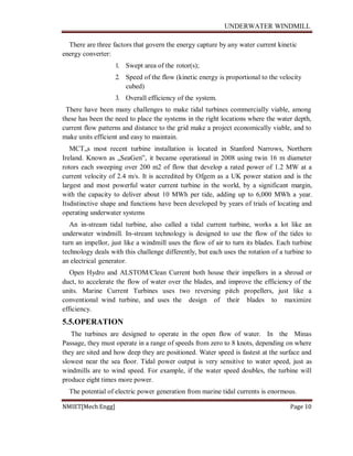 UNDERWATER WINDMILL
NMIET[Mech Engg] Page 10
There are three factors that govern the energy capture by any water current kinetic
energy converter:
1. Swept area of the rotor(s);
2. Speed of the flow (kinetic energy is proportional to the velocity
cubed)
3. Overall efficiency of the system.
There have been many challenges to make tidal turbines commercially viable, among
these has been the need to place the systems in the right locations where the water depth,
current flow patterns and distance to the grid make a project economically viable, and to
make units efficient and easy to maintain.
MCT„s most recent turbine installation is located in Stanford Narrows, Northern
Ireland. Known as „SeaGen‟, it became operational in 2008 using twin 16 m diameter
rotors each sweeping over 200 m2 of flow that develop a rated power of 1.2 MW at a
current velocity of 2.4 m/s. It is accredited by Ofgem as a UK power station and is the
largest and most powerful water current turbine in the world, by a significant margin,
with the capacity to deliver about 10 MWh per tide, adding up to 6,000 MWh a year.
Itsdistinctive shape and functions have been developed by years of trials of locating and
operating underwater systems
An in-stream tidal turbine, also called a tidal current turbine, works a lot like an
underwater windmill. In-stream technology is designed to use the flow of the tides to
turn an impellor, just like a windmill uses the flow of air to turn its blades. Each turbine
technology deals with this challenge differently, but each uses the rotation of a turbine to
an electrical generator.
Open Hydro and ALSTOM/Clean Current both house their impellors in a shroud or
duct, to accelerate the flow of water over the blades, and improve the efficiency of the
units. Marine Current Turbines uses two reversing pitch propellers, just like a
conventional wind turbine, and uses the design of their blades to maximize
efficiency.
5.5.OPERATION
The turbines are designed to operate in the open flow of water. In the Minas
Passage, they must operate in a range of speeds from zero to 8 knots, depending on where
they are sited and how deep they are positioned. Water speed is fastest at the surface and
slowest near the sea floor. Tidal power output is very sensitive to water speed, just as
windmills are to wind speed. For example, if the water speed doubles, the turbine will
produce eight times more power.
The potential of electric power generation from marine tidal currents is enormous.
 