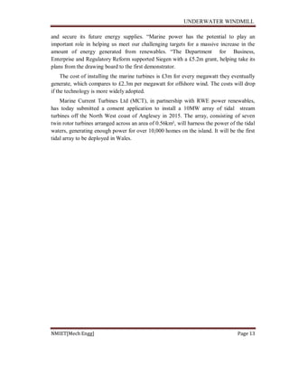 UNDERWATER WINDMILL
NMIET[Mech Engg] Page 13
and secure its future energy supplies. “Marine power has the potential to play an
important role in helping us meet our challenging targets for a massive increase in the
amount of energy generated from renewables. “The Department for Business,
Enterprise and Regulatory Reform supported Siegen with a £5.2m grant, helping take its
plans from the drawing board to the first demonstrator.
The cost of installing the marine turbines is £3m for every megawatt they eventually
generate, which compares to £2.3m per megawatt for offshore wind. The costs will drop
if the technology is more widely adopted.
Marine Current Turbines Ltd (MCT), in partnership with RWE power renewables,
has today submitted a consent application to install a 10MW array of tidal stream
turbines off the North West coast of Anglesey in 2015. The array, consisting of seven
twin rotor turbines arranged across an area of 0.56km², will harness the power of the tidal
waters, generating enough power for over 10,000 homes on the island. It will be the first
tidal array to be deployed in Wales.
 