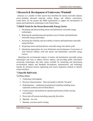 UNDERWATER WINDMILL
NMIET[Mech Engg] Page 14
7.Research & Development of Underwater Windmill
Advances in a number of other sectors have benefited the marine renewable industry
sector including advanced materials, turbine design, and offshore construction.
Listed below are the present day R&D requirements to support the development of
marine and hydrokinetic technologies in the United States.
7.1R&D Needs for the Ocean Renewable Energy Sector
1. Developing and demonstrating marine and hydrokinetic renewable energy
technologies;
2. Reducing the manufacturing and operation costs of marine and hydrokinetic
renewable energy technologies.
3. Increasing the reliability and survivability of marine and hydrokinetic renewable
energy facilities.
4. Integrating marine and hydrokinetic renewable energy into electric grids.
5. Identifying opportunities for cross fertilization and development of economies of
scale between offshore wind and marine and hydrokinetic renewable energy
sources.
Identifying the environmental impacts of marine and hydrokinetic renewable energy
technologies and ways to address adverse impacts, and providing public information
concerning technologies and other means available for monitoring and determining
environmental impacts and Standards development, demonstration, and technology
transfer for advanced systems engineering and system integration methods to identify
critical interfaces.
7.2Specific R&D tasks
7.2.1Wave Power
1. Technology road mapping
2. Resource characterization – Data and models to identify “hot spots”
3. Hydrodynamics – mathematical and physical modeling including arrays
(especially nonlinear and real fluid effects)
4. Control systems and methods for optimum performance (while ensuring
survivability)
5. Power take off systems/smoothing especially directdrive
6. Materials – low cost
7. Materials, corrosion and bio fouling
 