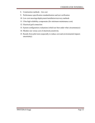 UNDERWATER WINDMILL
NMIET[Mech Engg] Page 15
8. Construction methods – low cost
9. Performance specification standardization and test verification
10. Low cost moorings/deployment/installation/recovery methods
11. Ultra high reliability components (for minimum maintenance cost)
12. Electrical grid connection
13. System configuration evaluations (which are best under what circumstances)
14. Module size versus cost of electricitysensitivity
15. Results from pilot tests (especially to reduce cost and environmental impacts
uncertainty)
 