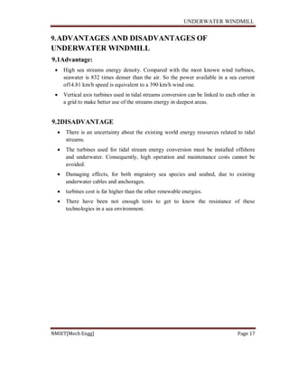 UNDERWATER WINDMILL
NMIET[Mech Engg] Page 17
9.ADVANTAGES AND DISADVANTAGES OF
UNDERWATER WINDMILL
9.1Advantage:
 High sea streams energy density. Compared with the most known wind turbines,
seawater is 832 times denser than the air. So the power available in a sea current
of14.81 km/h speed is equivalent to a 390 km/h wind one.
 Vertical axis turbines used in tidal streams conversion can be linked to each other in
a grid to make better use of the streams energy in deepest areas.
9.2DISADVANTAGE
 There is an uncertainty about the existing world energy resources related to tidal
streams.
 The turbines used for tidal stream energy conversion must be installed offshore
and underwater. Consequently, high operation and maintenance costs cannot be
avoided.
 Damaging effects, for both migratory sea species and seabed, due to existing
underwater cables and anchorages.
 turbines cost is far higher than the other renewable energies.
 There have been not enough tests to get to know the resistance of these
technologies in a sea environment.
 