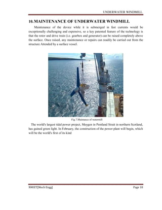 UNDERWATER WINDMILL
NMIET[Mech Engg] Page 18
10.MAINTENANCE OF UNDERWATER WINDMILL
Maintenance of the device while it is submerged in fast currents would be
exceptionally challenging and expensive, so a key patented feature of the technology is
that the rotor and drive train (i.e. gearbox and generator) can be raised completely above
the surface. Once raised, any maintenance or repairs can readily be carried out from the
structure Attended by a surface vessel.
Fig.7.Maintance of watermill
The world's largest tidal power project, Meygen in Pentland Strait in northern Scotland,
has gained green light. In February, the construction of the power plant will begin, which
will be the world's first of its kind
 