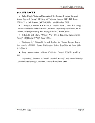 UNDERWATER WINDMILL
NMIET[Mech Engg] Page 20
12.REFRENCES
 Richard Boud, “Status and Research and Development Priorities, Wave and
Marine Accessed Energy,” UK Dept. of Trade and Industry (DTI), DTI Report
FES-R-132, AEAT Report AEAT/ENV/1054, United Kingdom, 2003.
 G. Buigues, I. Zamora, A. J. Mazón, V. Valverde and F.J. Pérez, “Sea Energy
Conversion: Problems and Possibilities”, Electrical Engineering DepartmentE.T.S.I.I,
University of Basque Country Alda. Urquijo s/n, 48013 Bilbao (Spain)..
 Bedard, R. and others, “Offshore Wave Power Feasibility Demonstration
Project”, EPRI Global WP 009, January2005..
 Takahashi, [20] Takahashi, P. and Trenka, A., “Ocean Thermal Energy
Conversion”, UNESCO Energy Engineering Series, JohnWiley & Sons Ltd.,
1996.Shaw R.
 Wave energy-a design challenge. Chichester, England: Ellis Horwood Ltd;
1982.
 Engineering Committee on Oceanic Resources Working Group on Wave Energy
Conversion. Wave Energy Conversion. Elsevier Science Ltd; 2003
 