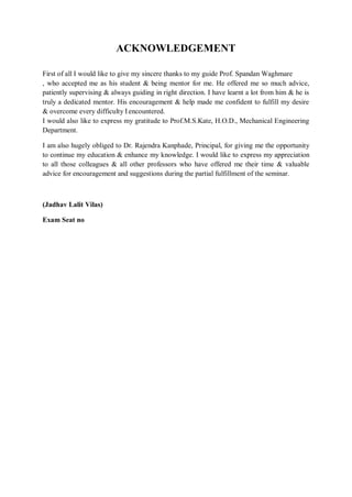 ACKNOWLEDGEMENT
First of all I would like to give my sincere thanks to my guide Prof. Spandan Waghmare
, who accepted me as his student & being mentor for me. He offered me so much advice,
patiently supervising & always guiding in right direction. I have learnt a lot from him & he is
truly a dedicated mentor. His encouragement & help made me confident to fulfill my desire
& overcome every difficulty I encountered.
I would also like to express my gratitude to Prof.M.S.Kate, H.O.D., Mechanical Engineering
Department.
I am also hugely obliged to Dr. Rajendra Kanphade, Principal, for giving me the opportunity
to continue my education & enhance my knowledge. I would like to express my appreciation
to all those colleagues & all other professors who have offered me their time & valuable
advice for encouragement and suggestions during the partial fulfillment of the seminar.
(Jadhav Lalit Vilas)
Exam Seat no
 