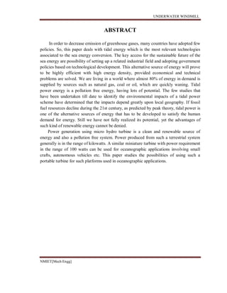 UNDERWATER WINDMILL
NMIET[Mech Engg]
ABSTRACT
In order to decrease emission of greenhouse gases, many countries have adopted few
policies. So, this paper deals with tidal energy which is the most relevant technologies
associated to the sea energy conversion. The key access for the sustainable future of the
sea energy are possibility of setting up a related industrial field and adopting government
policies based on technological development. This alternative source of energy will prove
to be highly efficient with high energy density, provided economical and technical
problems are solved. We are living in a world where almost 80% of energy in demand is
supplied by sources such as natural gas, coal or oil, which are quickly waning. Tidal
power energy is a pollution free energy, having lots of potential. The few studies that
have been undertaken till date to identify the environmental impacts of a tidal power
scheme have determined that the impacts depend greatly upon local geography. If fossil
fuel resources decline during the 21st century, as predicted by peak theory, tidal power is
one of the alternative sources of energy that has to be developed to satisfy the human
demand for energy. Still we have not fully realized its potential, yet the advantages of
such kind of renewable energy cannot be denied.
Power generation using micro hydro turbine is a clean and renewable source of
energy and also a pollution free system. Power produced from such a terrestrial system
generally is in the range of kilowatts. A similar miniature turbine with power requirement
in the range of 100 watts can be used for oceanographic applications involving small
crafts, autonomous vehicles etc. This paper studies the possibilities of using such a
portable turbine for such platforms used in oceanographic applications.
 