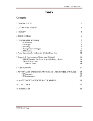 UNDERWATER WINDMILL
NMIET[Mech Engg]
Contents
INDEX
1 INTRODUCTION 1
2 LITERATURE REVIEW 3
3 HISTORY 4
4 TIDAL ENERGY 6
5 UNDERWATER WINDMIL 7
5.1Defination 7
5.2Principle 7
5.3Working 8
5.4Design and Challenges 9
5.5.Operation 10
6 Power Generation by Underwater Windmill And Cost 12
7 Research & Development of Underwater Windmill 14
7.1R&D Needs for the Ocean Renewable Energy Sector 14
7.2Specific R&D tasks 14
7.2.1Wave Power 14
8.FUTURE SCOPE 16
9.ADVANTAGES AND DISADVANTAGES OF UNDERWATER WINDMILL 17
9.1Advantages 17
9.2Disadvantages 17
10. MAINTENANCE OF UNDERWATER WINDMILL 18
11. CONCLUSION 19
10 REFERENCES 20
 