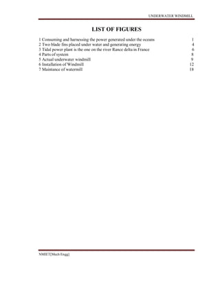 UNDERWATER WINDMILL
NMIET[Mech Engg]
LIST OF FIGURES
1 Consuming and harnessing the power generated under the oceans 1
2 Two blade fins placed under water and generating energy 4
3 Tidal power plant is the one on the river Rance delta in France 6
4 Parts of system 8
5 Actual underwater windmill 9
6 Installation of Windmill 12
7 Maintance of watermill 18
 