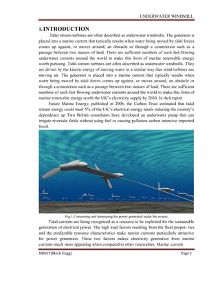 UNDERWATER WINDMILL
NMIET[Mech Engg] Page 1
1.INTRODUCTION
Tidal stream turbines are often described as underwater windmills. The generator is
placed into a marine current that typically results when water being moved by tidal forces
comes up against, or moves around, an obstacle or through a constriction such as a
passage between two masses of land. There are sufficient numbers of such fast-flowing
underwater currents around the world to make this form of marine renewable energy
worth pursuing. Tidal stream turbines are often described as underwater windmills. They
are driven by the kinetic energy of moving water in a similar way that wind turbines use
moving air. The generator is placed into a marine current that typically results when
water being moved by tidal forces comes up against, or moves around, an obstacle or
through a constriction such as a passage between two masses of land. There are sufficient
numbers of such fast-flowing underwater currents around the world to make this form of
marine renewable energy worth the UK‟s electricity supply by 2030. In theirreport
Future Marine Energy, published in 2006, the Carbon Trust estimated that tidal
stream energy could meet 5% of the UK‟s electrical energy needs reducing the country‟s
dependence up Two British consultants have developed an underwater pump that can
irrigate riverside fields without using fuel or causing pollution carbon intensive imported
fossil.
Fig.1 Consuming and harnessing the power generated under the oceans
Tidal currents are being recognized as a resource to be exploited for the sustainable
generation of electrical power. The high load factors resulting from the fluid proper- ties
and the predictable resource characteristics make marine currents particularly attractive
for power generation. These two factors makes electricity generation from marine
currents much more appealing when compared to other renewables. Marine current
 