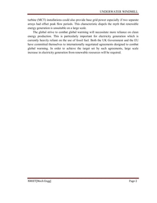 UNDERWATER WINDMILL
NMIET[Mech Engg] Page 2
turbine (MCT) installations could also provide base grid power especially if two separate
arrays had offset peak flow periods. This characteristic dispels the myth that renewable
energy generation is unsuitable on a large scale.
The global strive to combat global warming will necessitate more reliance on clean
energy production. This is particularly important for electricity generation which is
currently heavily reliant on the use of fossil fuel. Both the UK Government and the EU
have committed themselves to internationally negotiated agreements designed to combat
global warming. In order to achieve the target set by such agreements, large scale
increase in electricity generation from renewable resources will be required.
 