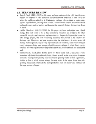 UNDERWATER WINDMILL
NMIET[Mech Engg] Page 3
2.LITERATURE REVIEW
 Rakesh Patel, IJTERI, 2017,In this paper we have understood that „We should never
neglect the impacts of tidal power on our environment, and need to find a way to
solve the problems related to it. Underwater turbines rely on tides to push water
against angled blades, causing them to spin. These turbines can be placed in natural
bodies of water, such as harbors and lagoons that naturally feature fast-moving flows
of water.
 Lajitha Chandran, IJAREEIE.2015, In this paper we have understood that „Tidal
energy does not seem to be a big sustainable resources as compared to other
renewable energies such as wind and solar energy. As per the high capital costs for
tidal energy project, the cost concerning electricity has proved to be sensitive to
discount rate. Therefore, we need to prove that the tidal energy is not a waste of
money. Public opinion plays a very important role. In countries, some renewable yet
costly energy are being used because of public support at large. A bright future can be
obtained if we have public knowledge and support and possible threats are researched
well.
 Kannabiran S, ISSRI,2011, In this paper we have found that „Tides play a very
important role in the formation of global climate as well as the ecosystem for ocean
habitants. Tidal power typically uses underwater spinning blades to turn a generator,
similar to how a wind turbine works. Because water is far more dense than air,
spinning blades can potentially be more productive than off-shore wind turbines for
the same amount of space.
 