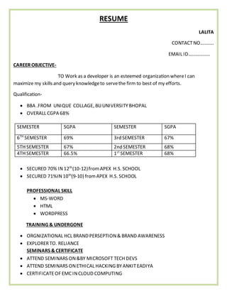 RESUME
LALITA
CONTACTNO………..
EMAIL ID………………
CAREER OBJECTIVE-
TO Work as a developer is an esteemed organization whereI can
maximize my skills and query knowledgeto servethe firm to best of my efforts.
Qualification-
 BBA .FROM UNIQUE COLLAGE, BUUNIVERSITYBHOPAL
 OVERALL CGPA 68%
 SECURED 70% IN 12th
(10-12)fromAPEX H.S. SCHOOL
 SECURED 71%IN10th
(9-10) fromAPEX H.S. SCHOOL
PROFESSIONAL SKILL
 MS-WORD
 HTML
 WORDPRESS
TRAINING & UNDERGONE
 ORGNIZATIONAL HCL BRAND PERSEPTION& BRAND AWARENESS
 EXPLORERTO. RELIANCE
SEMINARS &CERTIFICATE
 ATTEND SEMINARS ON&BY MICROSOFT TECH DEVS
 ATTEND SEMINARS ONETHICAL HACKING BYANKITEADIYA
 CERTIFICATEOF EMCINCLOUD COMPUTING
SEMESTER SGPA SEMESTER SGPA
6TH
SEMESTER 69% 3rd SEMESTER 67%
5TH SEMESTER 67% 2nd SEMESTER 68%
4TH SEMESTER 66.5% 1st
SEMESTER 68%
 