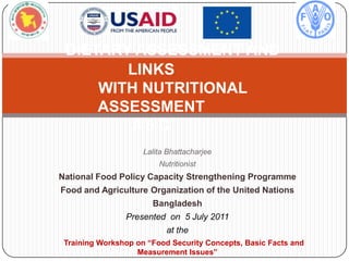 DIETARY ASSESSMENT AND
        LINKS
     WITH NUTRITIONAL
     ASSESSMENT
         #6C
                     Lalita Bhattacharjee
                         Nutritionist
National Food Policy Capacity Strengthening Programme
Food and Agriculture Organization of the United Nations
                       Bangladesh
                Presented on 5 July 2011
                           at the
 Training Workshop on “Food Security Concepts, Basic Facts and
                   Measurement Issues”
 