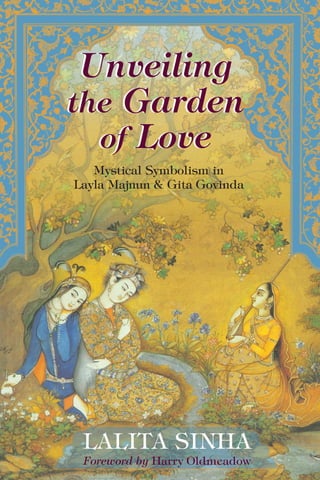 Can Love provide the key to Reality?
Epic love poems often share common thematic elements
—love in union, love in separation, and love in reunion.
This book investigates common threads and shared
symbolism between the literary masterpieces The Story
of Layla Majnun (written by Nizami in the Islamic Sufi
tradition) and Gita Govinda (written by Jayadeva in the
Hindu Bhaktic tradition).
“The comparison of the two texts is more than the sum of the two parts…. [This
book] offers a very pleasing blend of real scholarship and metaphysical insight. It is
also an invitation to a richer spiritual life in which we might yet once again find the
First Beloved.”
—Harry Oldmeadow, La Trobe University, Bendigo, author of Journeys East:
20th
Century Western Encounters with Eastern Religious Traditions
“This is an impressive study…. Dr. Sinha moves from intellectual wonder to a soul-
filled admiration…. She has successfully‘revealed’ the spiritual intelligence inherent
in both texts.”
—Md. Salleh Yaapar, European Chair of Malay Studies, Leiden University
“Comprehensive and very well structured.”
—Muhammad Haji Salleh, Poet Laureate of Malaysia
“This book combines a hermeneutical approach, masterful and impressive
scholarship, analysis, interpretation, and insightful reading, in juxtaposing two
traditions. It is rich and penetrating….”
—Abrahim H. Khan, Trinity College, University of Toronto
“Lalita Sinha is undoubtedly a talented and thoughtful scholar, endowed with a
literary intuition and an understanding of complicated issues related to the mystical
interpretation of literary works…. [This book] is an original work of considerable
theoretical and descriptive value that forms a distinct contribution to such fields of
knowledge as comparative literature and comparative religion.”
—Vladimir Braginsky, School of Oriental and African Studies, University
of London
Lalita Sinha served as Senior Lecturer in Comparative Literature and Comparative Religion at
Universiti Sains Malaysia for more than three decades. She currently lives in Penang, Malaysia.
World Wisdom
$ 19.95 US
Unveiling
the
Garden
of
Love
LALITA SINHA
Foreword by Harry Oldmeadow
Unveiling
the Garden
of Love
Mystical Symbolism in
Layla Majnun & Gita Govinda
Comparative Mysticism
Lalita
Sinha
World
Wisdom

 