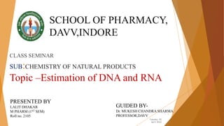CLASS SEMINAR
SUB:CHEMISTRY OF NATURAL PRODUCTS
Topic –Estimation of DNA and RNA
Tuesday, 05
April 2022
1
SCHOOL OF PHARMACY,
DAVV,INDORE
PRESENTED BY
LALIT DHAKAR
M PHARM (1ST SEM)
Roll no. 2105
GUIDED BY-
Dr. MUKESH CHANDRA SHARMA
PROFESSOR,DAVV
 