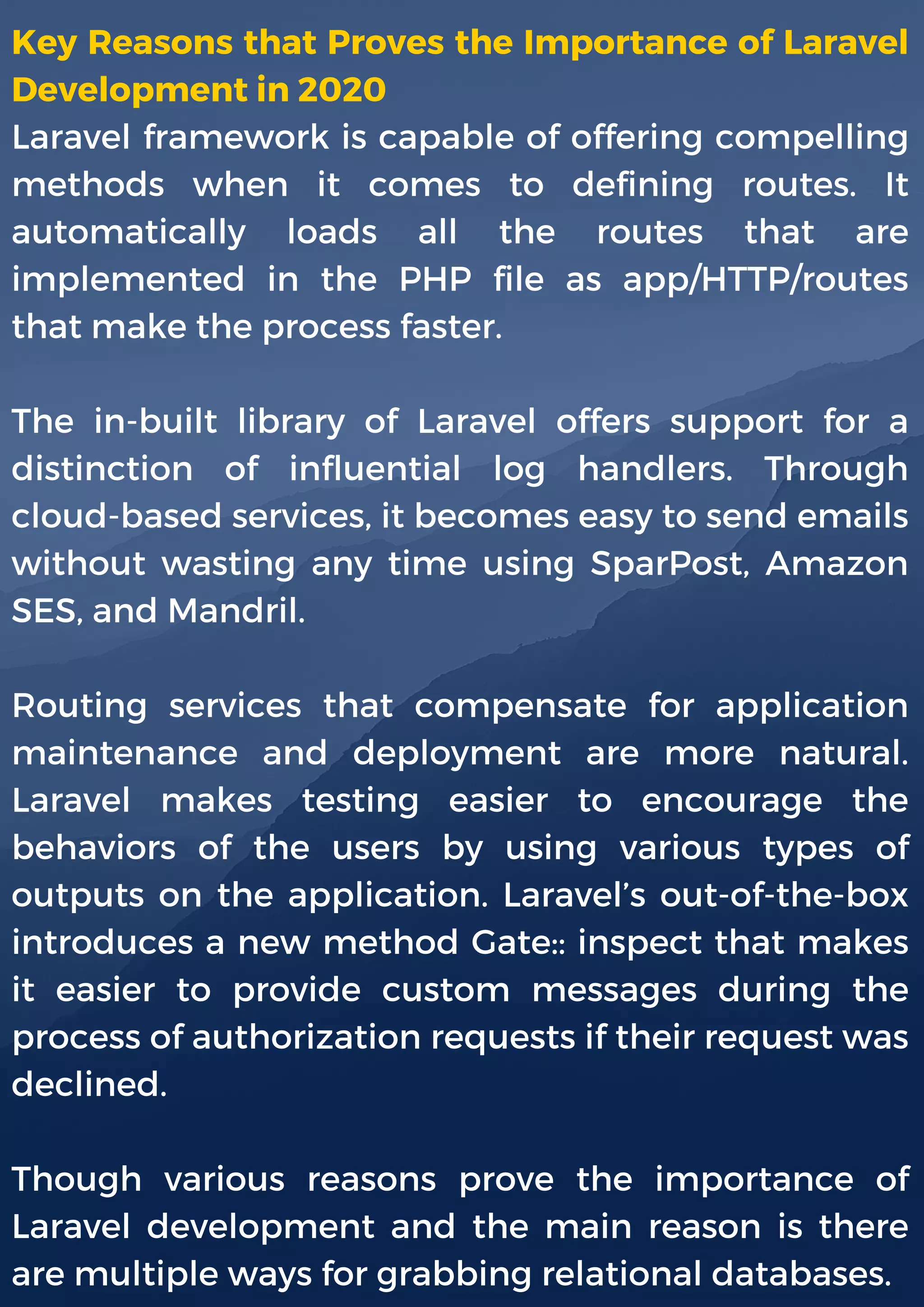 Key Reasons that Proves the Importance of Laravel
Development in 2020
Laravel framework is capable of offering compelling
methods when it comes to defining routes. It
automatically loads all the routes that are
implemented in the PHP file as app/HTTP/routes
that make the process faster.
The in-built library of Laravel offers support for a
distinction of influential log handlers. Through
cloud-based services, it becomes easy to send emails
without wasting any time using SparPost, Amazon
SES, and Mandril.
Routing services that compensate for application
maintenance and deployment are more natural.
Laravel makes testing easier to encourage the
behaviors of the users by using various types of
outputs on the application. Laravel’s out-of-the-box
introduces a new method Gate:: inspect that makes
it easier to provide custom messages during the
process of authorization requests if their request was
declined.
Though various reasons prove the importance of
Laravel development and the main reason is there
are multiple ways for grabbing relational databases.
 