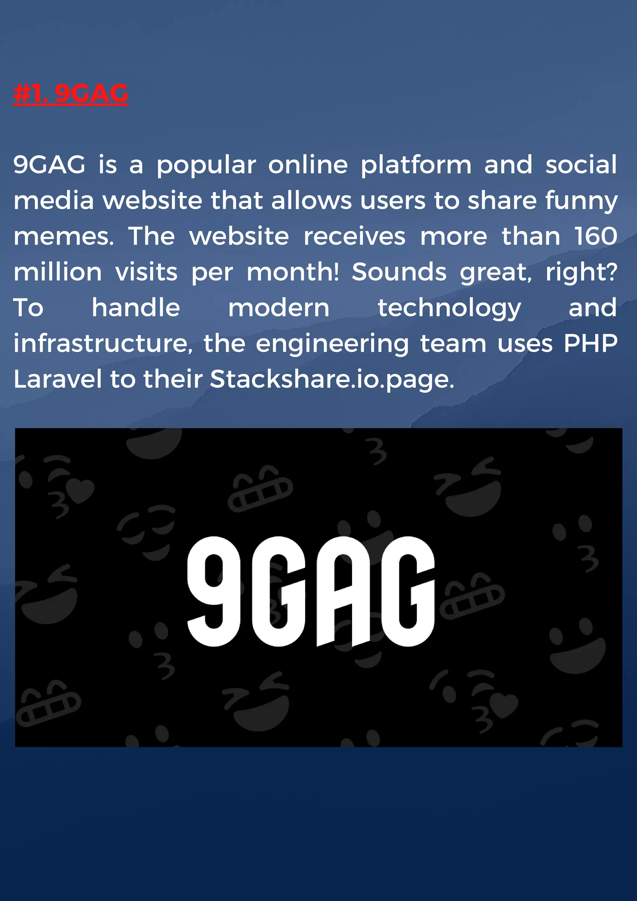#1. 9GAG
9GAG is a popular online platform and social
media website that allows users to share funny
memes. The website receives more than 160
million visits per month! Sounds great, right?
To handle modern technology and
infrastructure, the engineering team uses PHP
Laravel to their Stackshare.io.page.
 