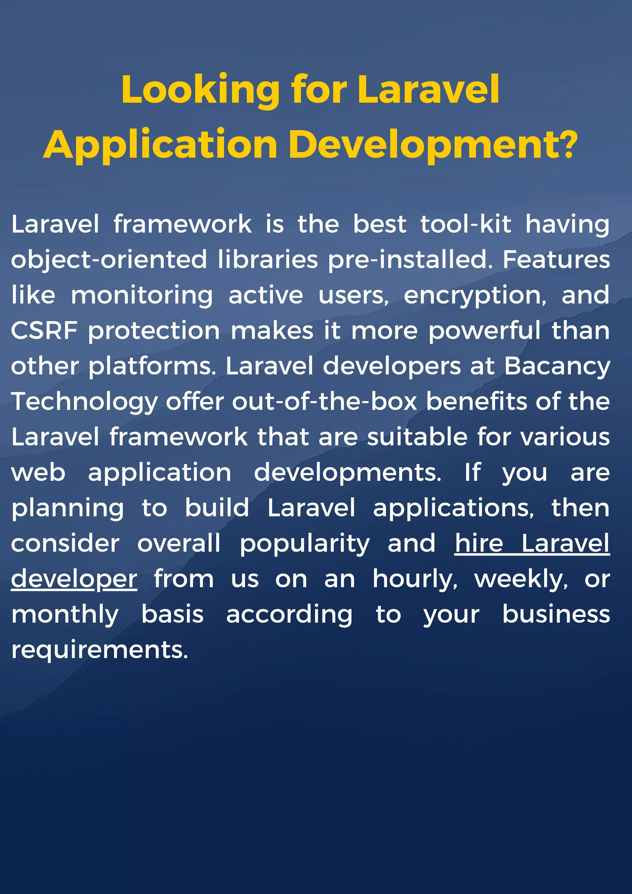 Looking for Laravel
Application Development?
Laravel framework is the best tool-kit having
object-oriented libraries pre-installed. Features
like monitoring active users, encryption, and
CSRF protection makes it more powerful than
other platforms. Laravel developers at Bacancy
Technology offer out-of-the-box benefits of the
Laravel framework that are suitable for various
web application developments. If you are
planning to build Laravel applications, then
consider overall popularity and hire Laravel
developer from us on an hourly, weekly, or
monthly basis according to your business
requirements.
 