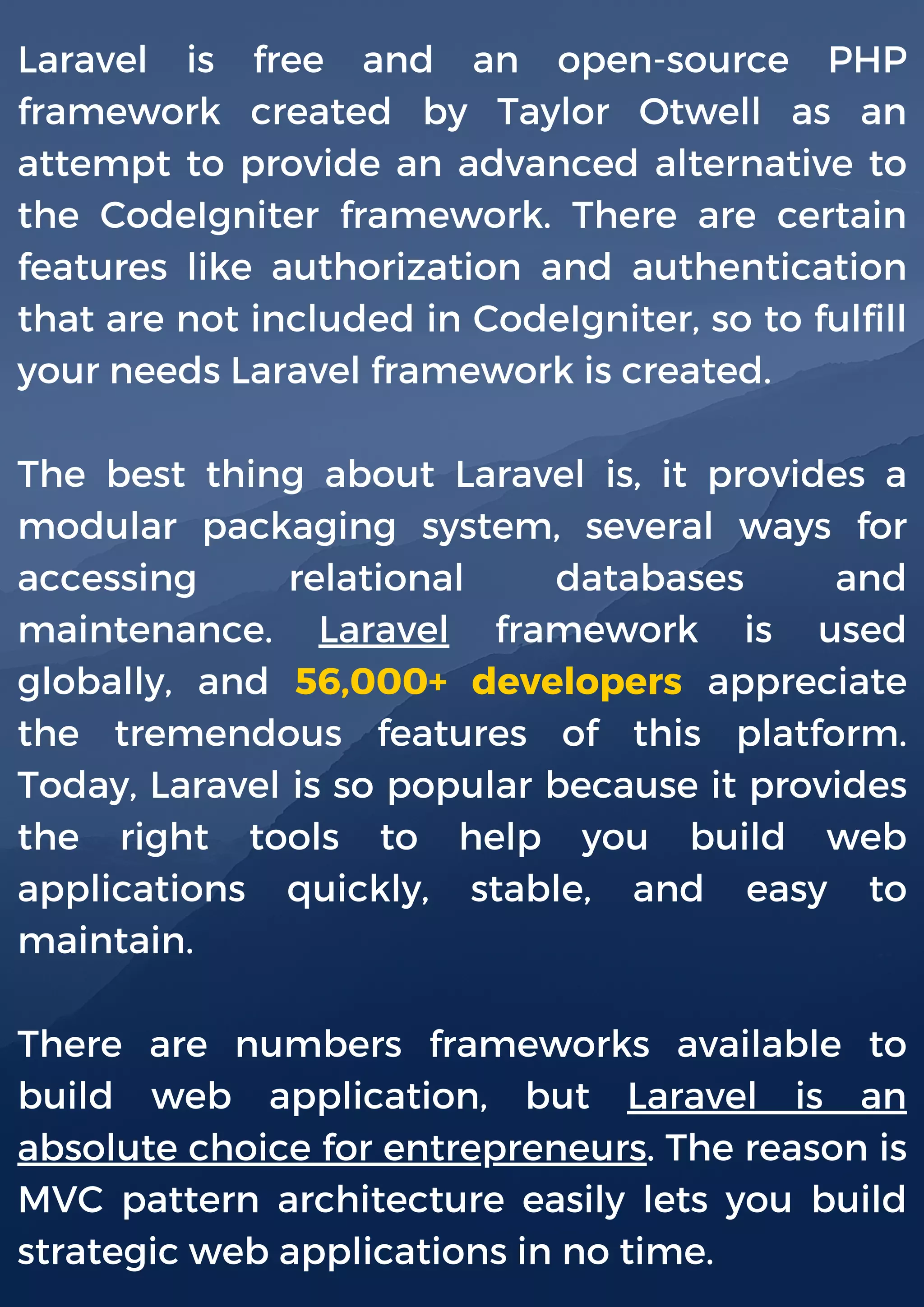 Laravel is free and an open-source PHP
framework created by Taylor Otwell as an
attempt to provide an advanced alternative to
the CodeIgniter framework. There are certain
features like authorization and authentication
that are not included in CodeIgniter, so to fulfill
your needs Laravel framework is created.
The best thing about Laravel is, it provides a
modular packaging system, several ways for
accessing relational databases and
maintenance. Laravel framework is used
globally, and 56,000+ developers appreciate
the tremendous features of this platform.
Today, Laravel is so popular because it provides
the right tools to help you build web
applications quickly, stable, and easy to
maintain.
There are numbers frameworks available to
build web application, but Laravel is an
absolute choice for entrepreneurs. The reason is
MVC pattern architecture easily lets you build
strategic web applications in no time.
 