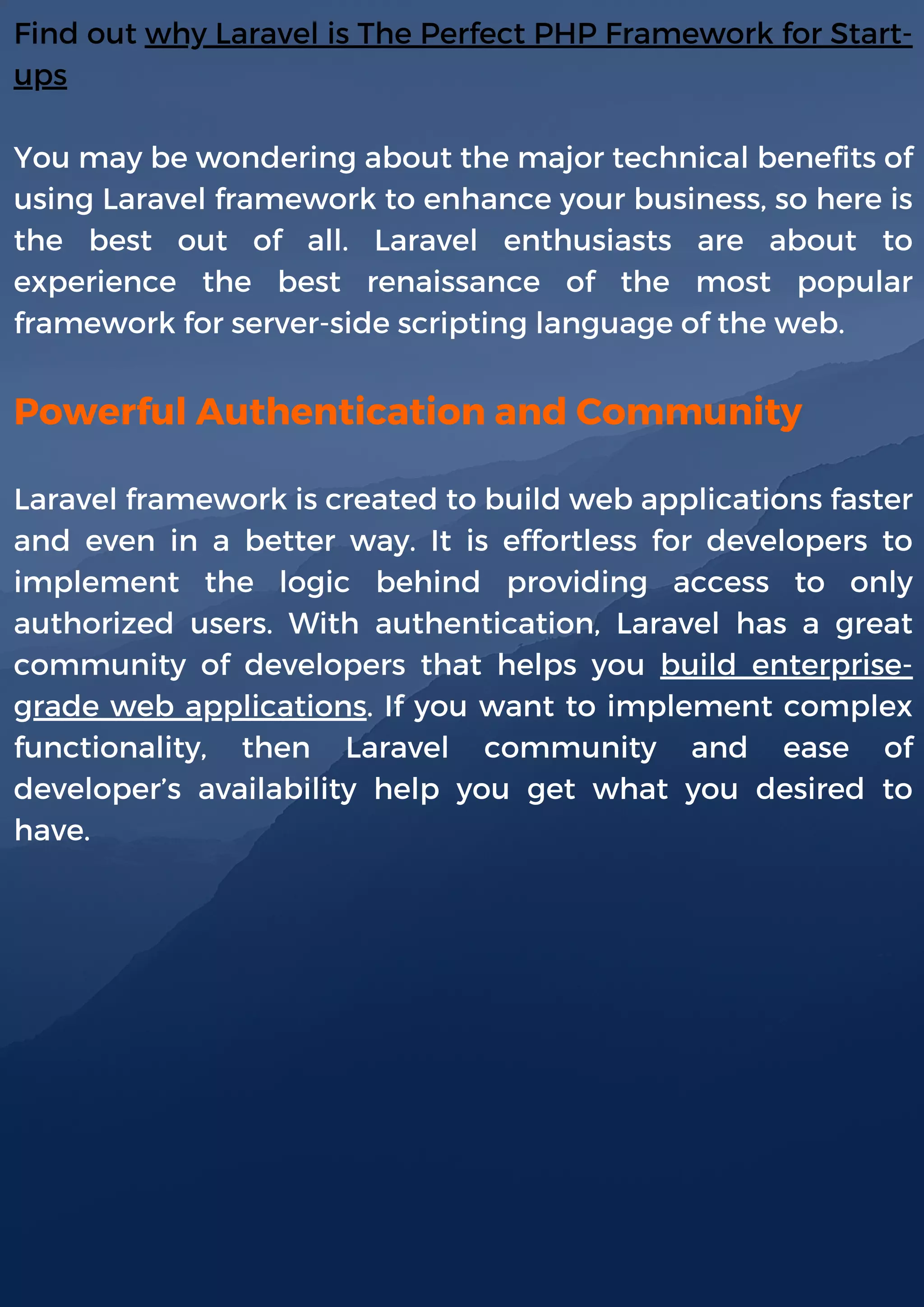 Find out why Laravel is The Perfect PHP Framework for Start-
ups
You may be wondering about the major technical benefits of
using Laravel framework to enhance your business, so here is
the best out of all. Laravel enthusiasts are about to
experience the best renaissance of the most popular
framework for server-side scripting language of the web.
Powerful Authentication and Community
Laravel framework is created to build web applications faster
and even in a better way. It is effortless for developers to
implement the logic behind providing access to only
authorized users. With authentication, Laravel has a great
community of developers that helps you build enterprise-
grade web applications. If you want to implement complex
functionality, then Laravel community and ease of
developer’s availability help you get what you desired to
have.
 