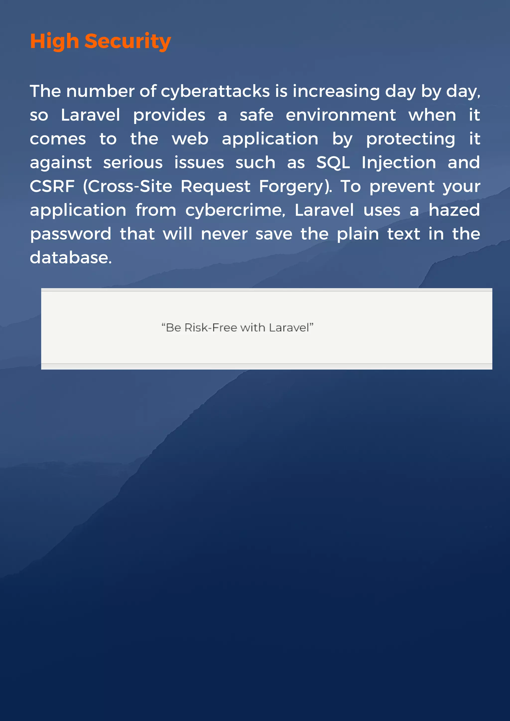 High Security
The number of cyberattacks is increasing day by day,
so Laravel provides a safe environment when it
comes to the web application by protecting it
against serious issues such as SQL Injection and
CSRF (Cross-Site Request Forgery). To prevent your
application from cybercrime, Laravel uses a hazed
password that will never save the plain text in the
database.
 