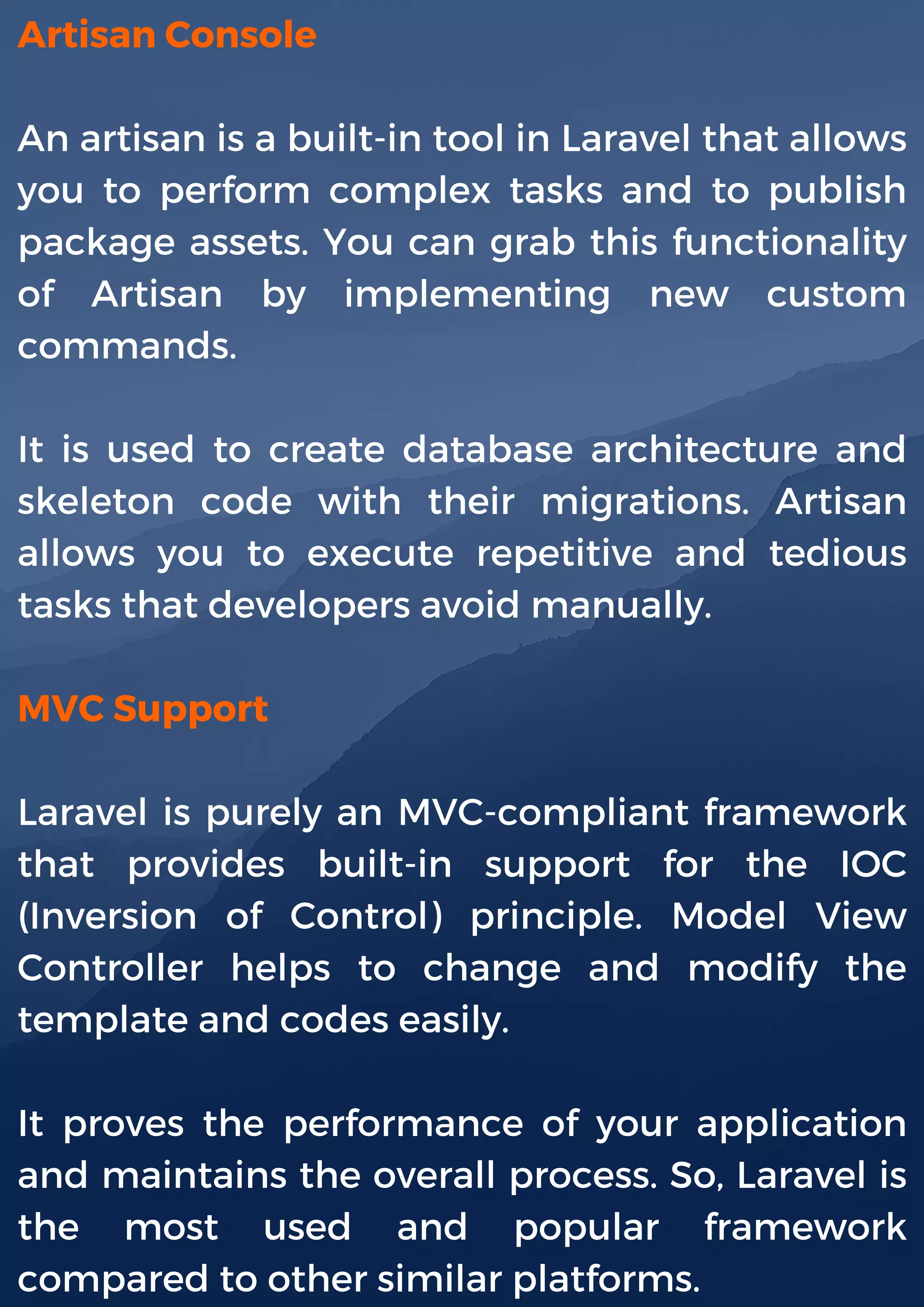 Artisan Console
An artisan is a built-in tool in Laravel that allows
you to perform complex tasks and to publish
package assets. You can grab this functionality
of Artisan by implementing new custom
commands.
It is used to create database architecture and
skeleton code with their migrations. Artisan
allows you to execute repetitive and tedious
tasks that developers avoid manually.
MVC Support
Laravel is purely an MVC-compliant framework
that provides built-in support for the IOC
(Inversion of Control) principle. Model View
Controller helps to change and modify the
template and codes easily.
It proves the performance of your application
and maintains the overall process. So, Laravel is
the most used and popular framework
compared to other similar platforms.
 