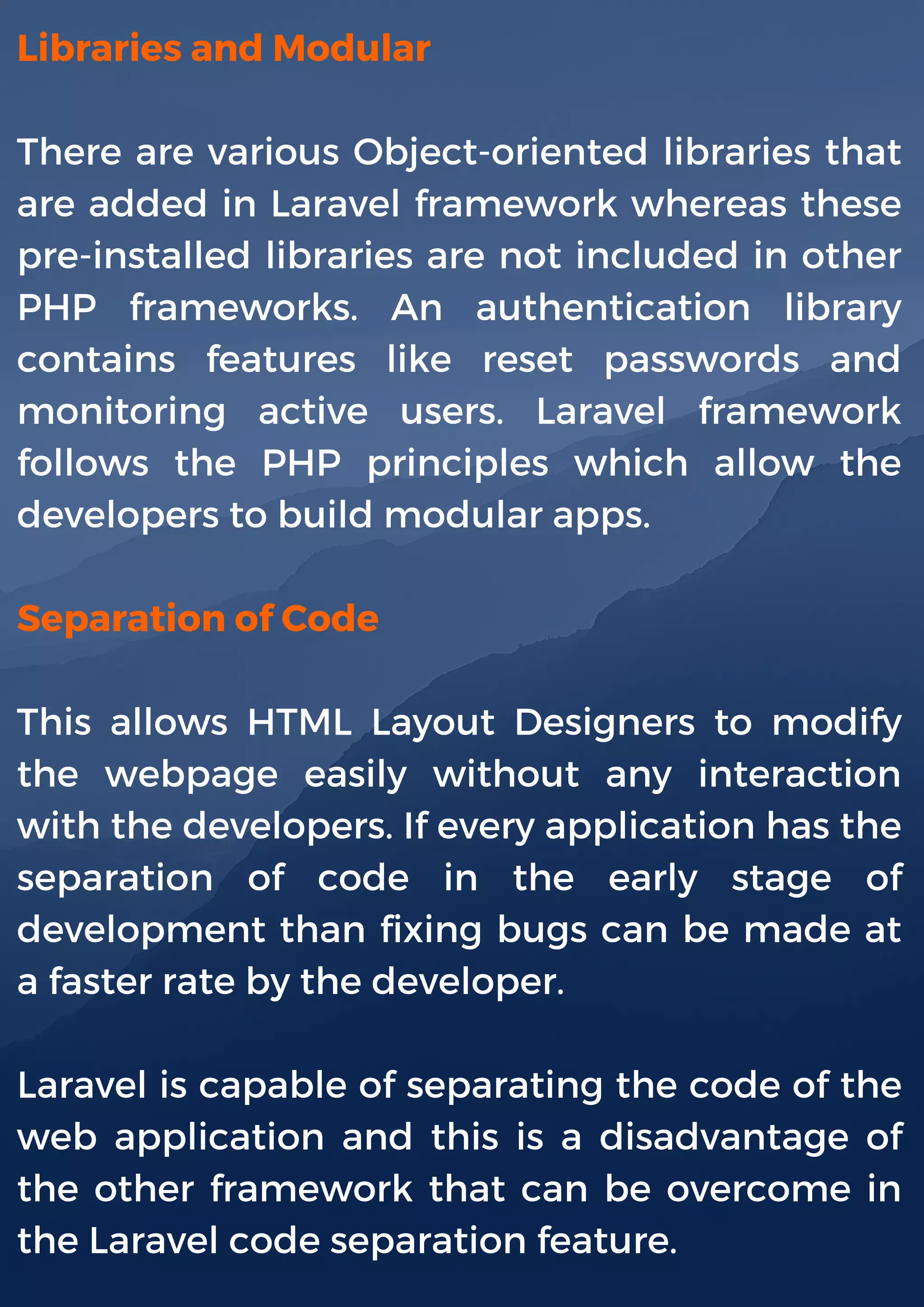 Libraries and Modular
There are various Object-oriented libraries that
are added in Laravel framework whereas these
pre-installed libraries are not included in other
PHP frameworks. An authentication library
contains features like reset passwords and
monitoring active users. Laravel framework
follows the PHP principles which allow the
developers to build modular apps.
Separation of Code
This allows HTML Layout Designers to modify
the webpage easily without any interaction
with the developers. If every application has the
separation of code in the early stage of
development than fixing bugs can be made at
a faster rate by the developer.
Laravel is capable of separating the code of the
web application and this is a disadvantage of
the other framework that can be overcome in
the Laravel code separation feature.
 