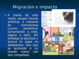 A través de este medio, surgen nuevas prácticas o maneras de comunicarse (correo electrónico conversación o chat, página o sitio). Sin embargo la escritura y lectura en papel no desaparece, sino que se acomoda a un mundo nuevo con otro competidor. 