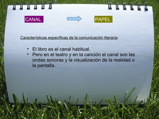 CANAL PAPEL El libro es el canal habitual. Pero en el teatro y en la canción el canal son las ondas sonoras y la visualización de la realidad o la pantalla. Características específicas de la comunicación literaria : 